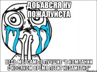 добавсяя ну пожалуйста ведь мы самые лучшие "в компании с косяком время летит незаметно"