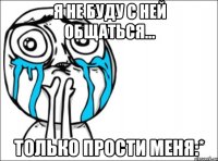 я не буду с ней общаться... только прости меня:*