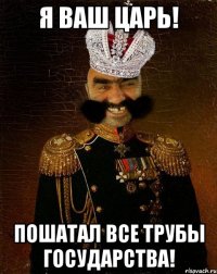 я ваш царь! пошатал все трубы государства!