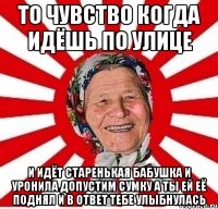 то чувство когда идёшь по улице и идёт старенькая бабушка и уронила допустим сумку а ты ей её поднял и в ответ тебе улыбнулась