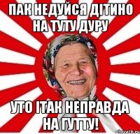 пак недуйся дітино на туту дуру уто ітак неправда на гутту!