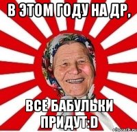 в этом году на др, все бабульки придут:d