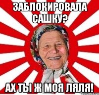 заблокировала сашку? ах ты ж моя ляля!