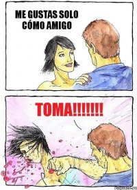 ME GUSTAS SOLO CÓMO AMIGO TOMA!!!