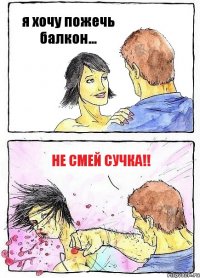 я хочу пожечь балкон... не смей сучка!!