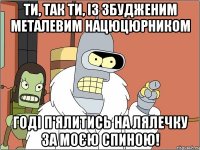 ти, так ти, із збудженим металевим нацюцюрником годі п'ялитись на лялечку за моєю спиною!