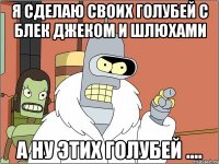 я сделаю своих голубей с блек джеком и шлюхами а ну этих голубей ....