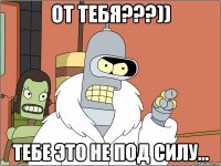 от тебя???)) тебе это не под силу...