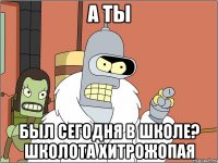 а ты был сегодня в школе? школота хитрожопая