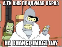 а ти вже придумав образ на change image day