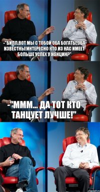 -"Билл,вот мы с тобой оба богаты,оба известны!Интересно кто из нас имеет больше успех у женцин?" -"ммм... Да тот кто танцует лучше!" 