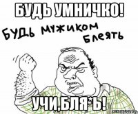 будь умничко! учи,бля*ь!