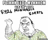 рыжий будь мужиком удали его 