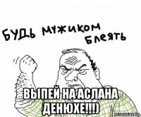  выпей на аслана денюхе!!!)