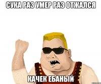 сука раз умер раз отжался качек ебаный