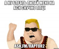 а ну блеать питай мене на аск скучно ппц( ask.fm/raptor2