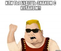 или ты будешь знаком с кулаком!! 