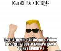 сутрин александр сделаеш мне какую нить хуйню я раздену твоего танка и дам в тыкву понял ? )