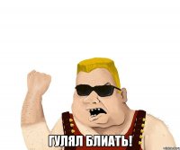  гулял блиать!