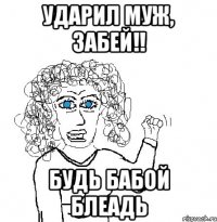 ударил муж, забей!! будь бабой блеадь