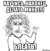 научись, наконец, делать миньет! блеать!