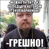 -можно ли пить из колодца, в котором утонул наркоман? -грешно!