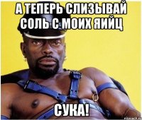 а теперь слизывай соль с моих яийц сука!