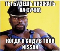 ты будешь визжать ка сучка когда я сяду в твой nissan