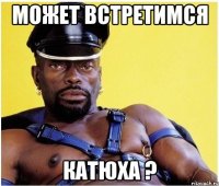 может встретимся катюха ?