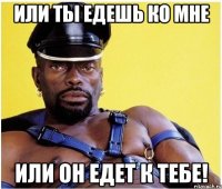 или ты едешь ко мне или он едет к тебе!