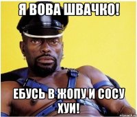 я вова швачко! ебусь в жопу и сосу хуи!