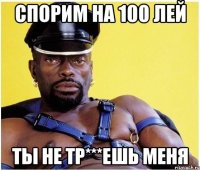 спорим на 100 лей ты не тр***ешь меня