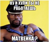 ну и хули ты не работаешь матвейка ?