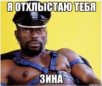 я отхлыстаю тебя зина