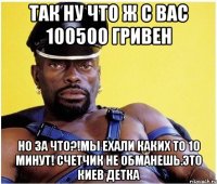 так ну что ж с вас 100500 гривен но за что?!мы ехали каких то 10 минут! счетчик не обманешь.это киев детка