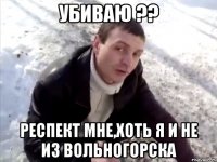 убиваю ?? респект мне,хоть я и не из вольногорска