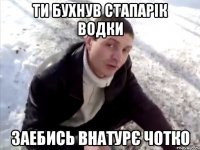 ти бухнув стапарік водки заебись внатурє чотко