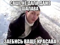 саше не дала даже шалава заебись ваще красава