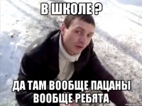 в школе ? да там вообще пацаны вообще ребята