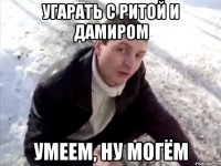 угарать с ритой и дамиром умеем, ну могëм