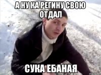 а ну ка регину свою отдал сука ебаная