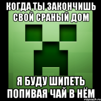 когда ты закончишь свой сраный дом я буду шипеть попивая чай в нём