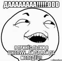 даааааааа!!!:ddd я принёс лыжи в школууу....ай да я,ай да молодец!!