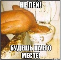 не пей! будешь на его месте!