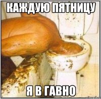 каждую пятницу я в гавно