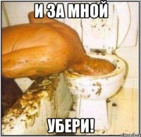 и за мной убери!