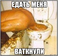 едать меня ваткнули