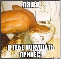 ляля я тебе покушать принёс!