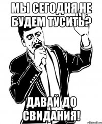 мы сегодня не будем тусить? давай до свидания!