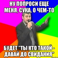 ну попроси еще меня, сука, о чем-то будет "ты кто такой - давай до свидания"